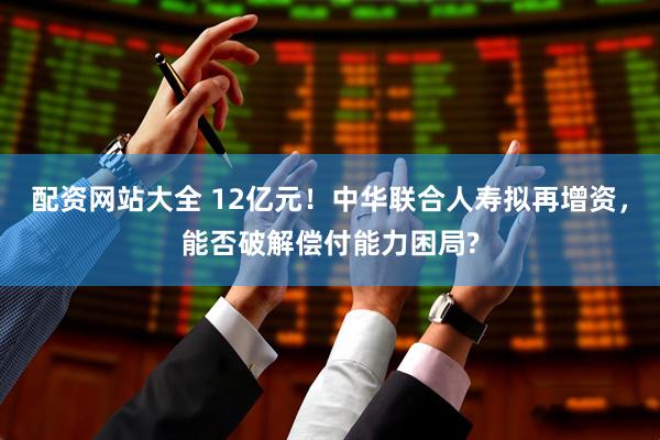配資網站大全 12億元！中華聯合人壽擬再增資，能否破解償付能力困局?